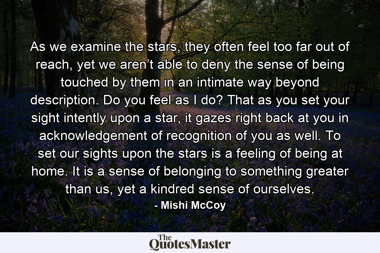 As we examine the stars, they often feel too far out of reach, yet we aren’t able to deny the sense of being touched by them in an intimate way beyond description. Do you feel as I do? That as you set your sight intently upon a star, it gazes right back at you in acknowledgement of recognition of you as well. To set our sights upon the stars is a feeling of being at home. It is a sense of belonging to something greater than us, yet a kindred sense of ourselves. - Quote by Mishi McCoy