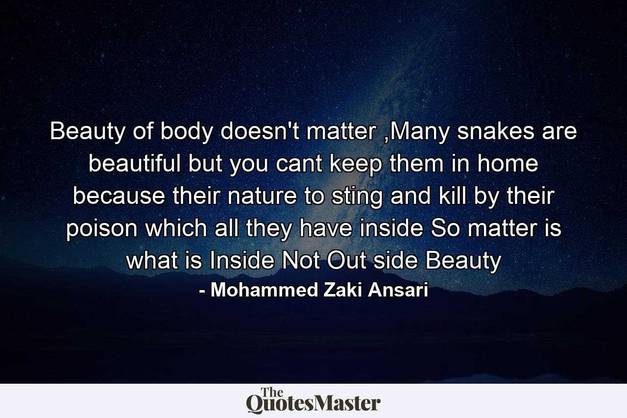 Beauty of body doesn't matter ,Many snakes are beautiful but you cant keep them in home because their nature to sting and kill by their poison which all they have inside So matter is what is Inside Not Out side Beauty - Quote by Mohammed Zaki Ansari