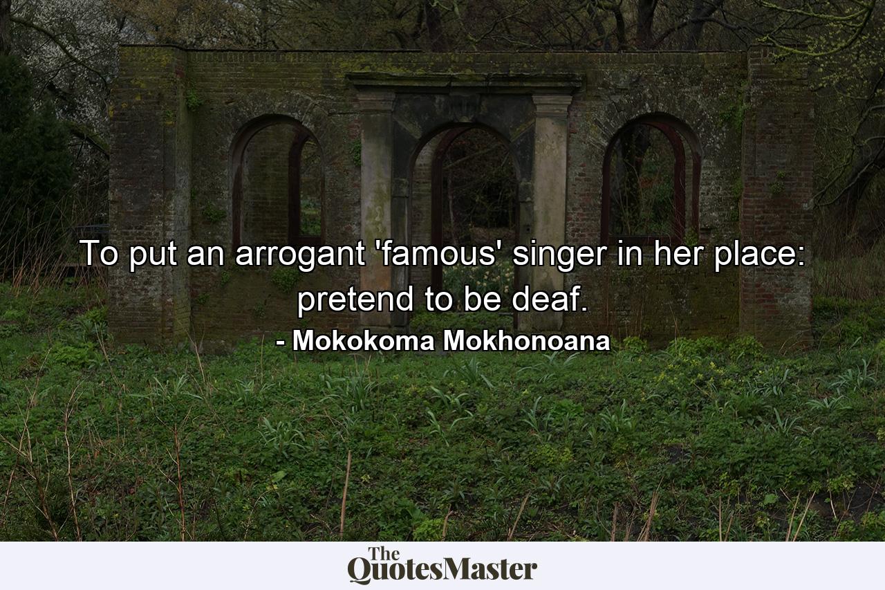 To put an arrogant 'famous' singer in her place: pretend to be deaf. - Quote by Mokokoma Mokhonoana