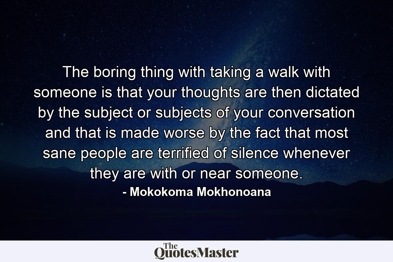 The boring thing with taking a walk with someone is that your thoughts are then dictated by the subject or subjects of your conversation and that is made worse by the fact that most sane people are terrified of silence whenever they are with or near someone. - Quote by Mokokoma Mokhonoana