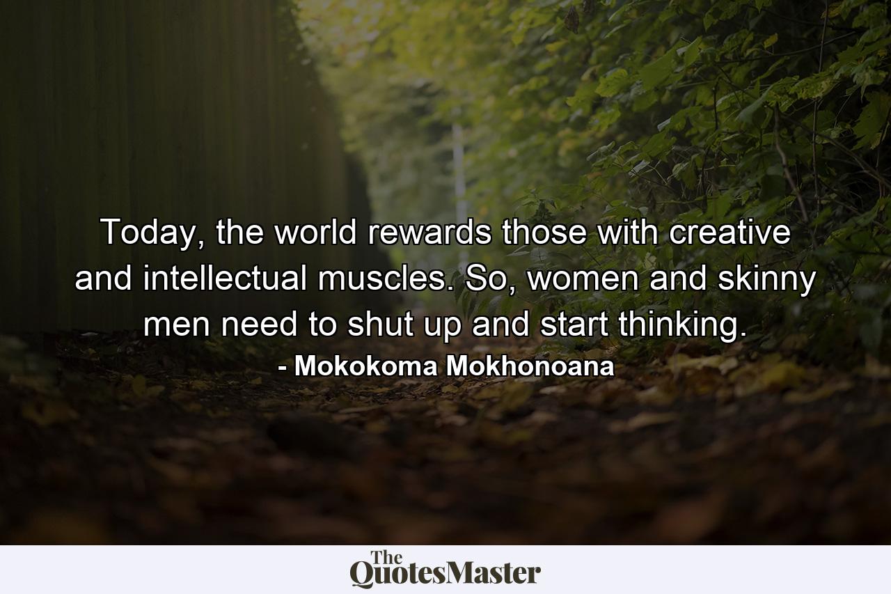 Today, the world rewards those with creative and intellectual muscles. So, women and skinny men need to shut up and start thinking. - Quote by Mokokoma Mokhonoana