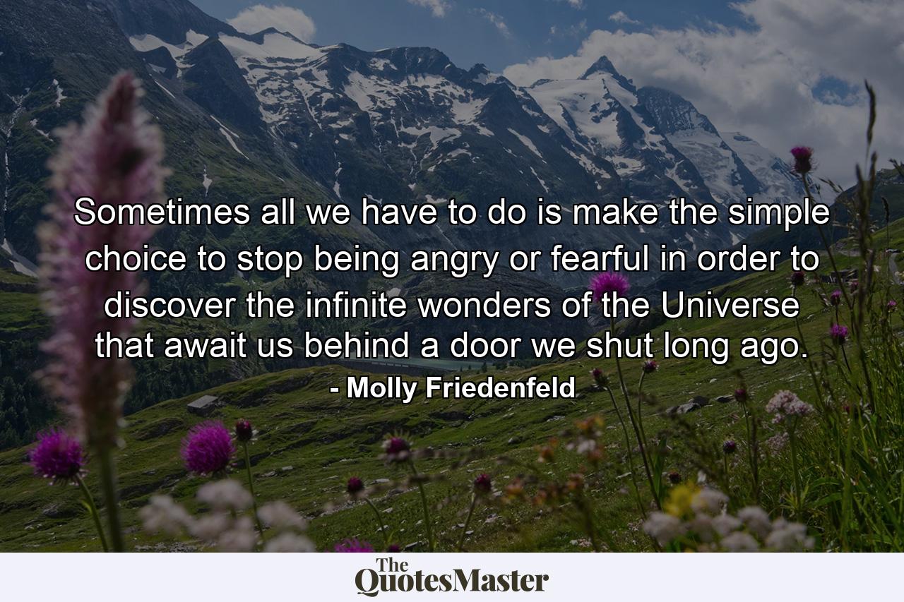 Sometimes all we have to do is make the simple choice to stop being angry or fearful in order to discover the infinite wonders of the Universe that await us behind a door we shut long ago. - Quote by Molly Friedenfeld