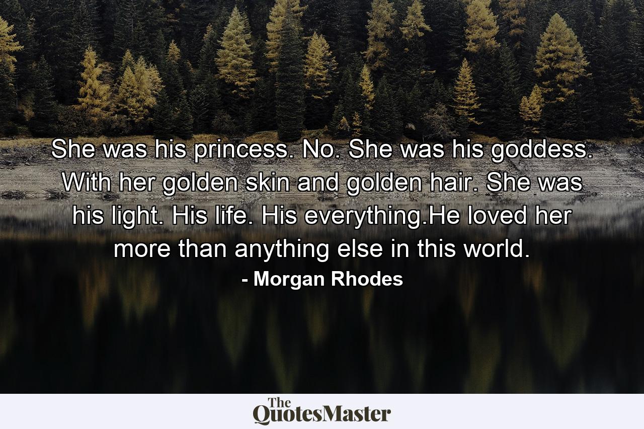 She was his princess. No. She was his goddess. With her golden skin and golden hair. She was his light. His life. His everything.He loved her more than anything else in this world. - Quote by Morgan Rhodes