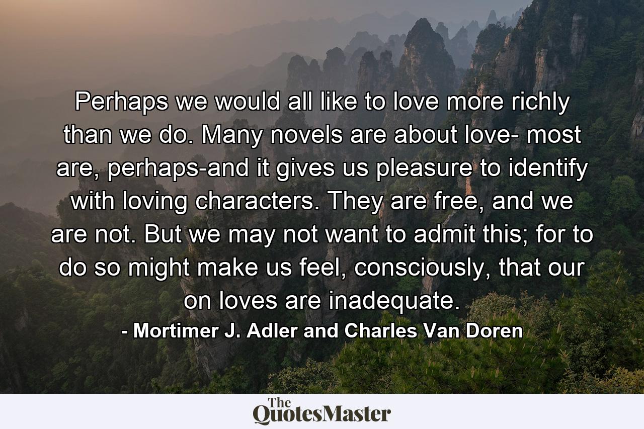 Perhaps we would all like to love more richly than we do. Many novels are about love- most are, perhaps-and it gives us pleasure to identify with loving characters. They are free, and we are not. But we may not want to admit this; for to do so might make us feel, consciously, that our on loves are inadequate. - Quote by Mortimer J. Adler and Charles Van Doren