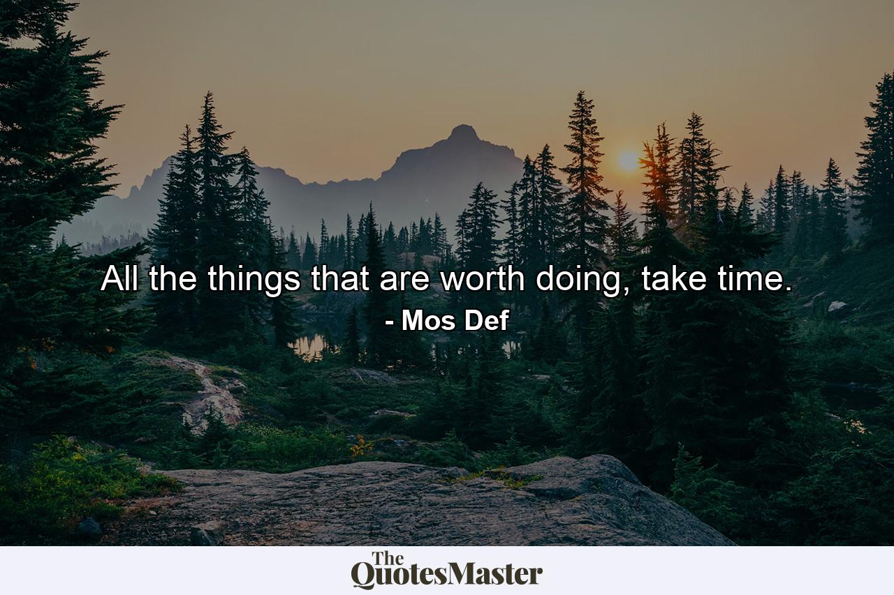 All the things that are worth doing, take time. - Quote by Mos Def