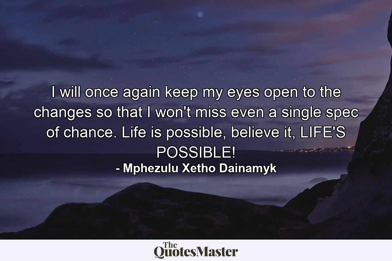 I will once again keep my eyes open to the changes so that I won't miss even a single spec of chance. Life is possible, believe it, LIFE'S POSSIBLE! - Quote by Mphezulu Xetho Dainamyk