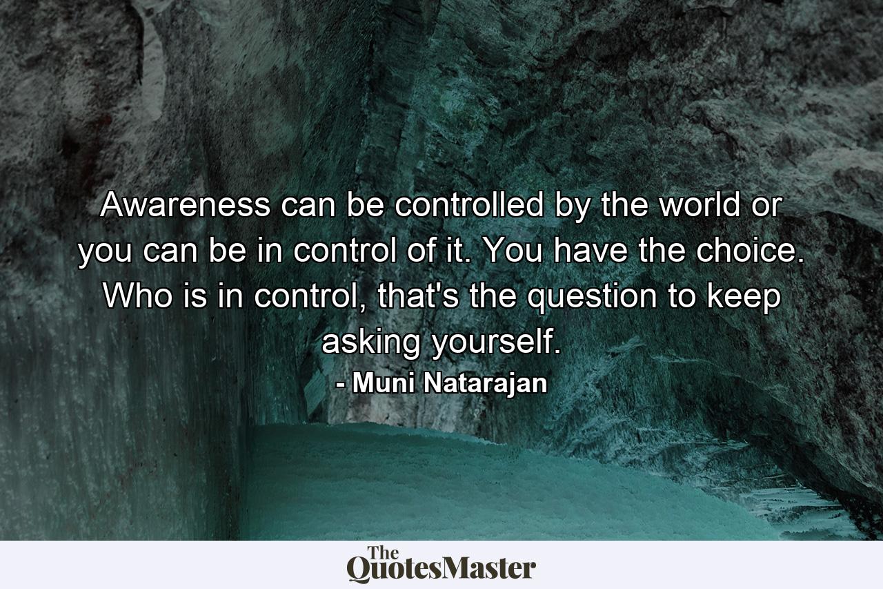 Awareness can be controlled by the world or you can be in control of it. You have the choice. Who is in control, that's the question to keep asking yourself. - Quote by Muni Natarajan