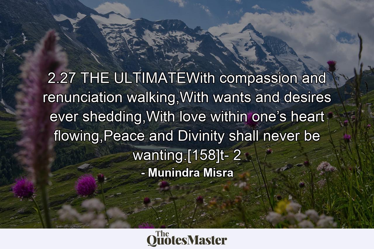 2.27 THE ULTIMATEWith compassion and renunciation walking,With wants and desires ever shedding,With love within one’s heart flowing,Peace and Divinity shall never be wanting.[158]t- 2 - Quote by Munindra Misra