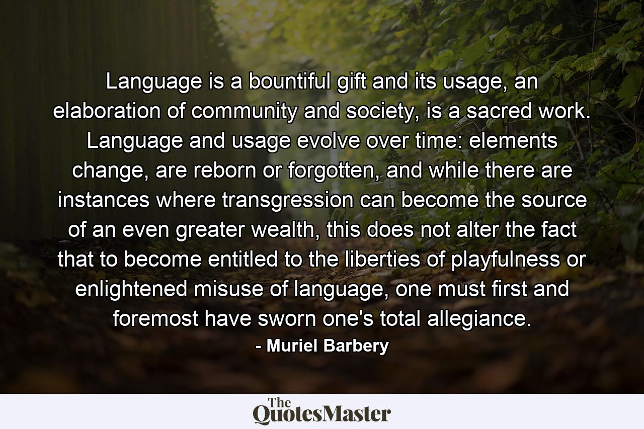 Language is a bountiful gift and its usage, an elaboration of community and society, is a sacred work. Language and usage evolve over time: elements change, are reborn or forgotten, and while there are instances where transgression can become the source of an even greater wealth, this does not alter the fact that to become entitled to the liberties of playfulness or enlightened misuse of language, one must first and foremost have sworn one's total allegiance. - Quote by Muriel Barbery