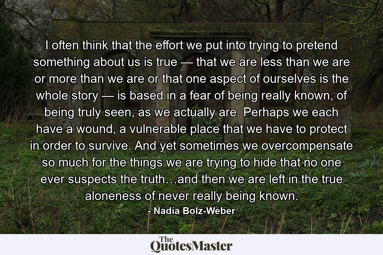 I often think that the effort we put into trying to pretend something about us is true — that we are less than we are or more than we are or that one aspect of ourselves is the whole story — is based in a fear of  being really known, of  being truly seen, as we actually are. Perhaps we each have a wound, a vulnerable place that we have to protect in order to survive. And yet sometimes we overcompensate so much for the things we are trying to hide that no one ever suspects the truth…and then we are left in the true aloneness of never really being known. - Quote by Nadia Bolz-Weber