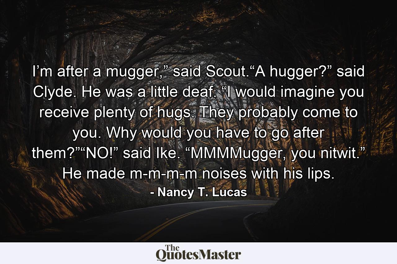 I’m after a mugger,” said Scout.“A hugger?” said Clyde. He was a little deaf. “I would imagine you receive plenty of hugs. They probably come to you. Why would you have to go after them?”“NO!” said Ike. “MMMMugger, you nitwit.” He made m-m-m-m noises with his lips. - Quote by Nancy T. Lucas