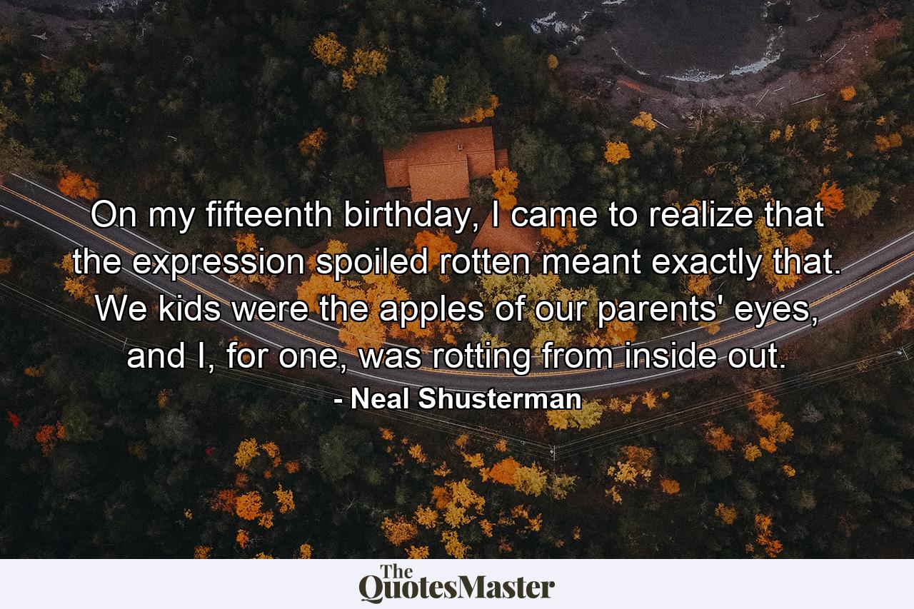 On my fifteenth birthday, I came to realize that the expression spoiled rotten meant exactly that. We kids were the apples of our parents' eyes, and I, for one, was rotting from inside out. - Quote by Neal Shusterman