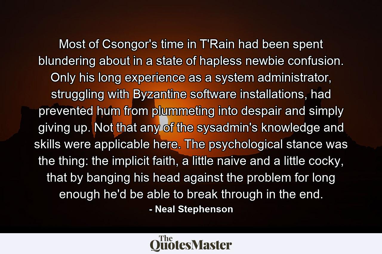 Most of Csongor's time in T'Rain had been spent blundering about in a state of hapless newbie confusion. Only his long experience as a system administrator, struggling with Byzantine software installations, had prevented hum from plummeting into despair and simply giving up. Not that any of the sysadmin's knowledge and skills were applicable here. The psychological stance was the thing: the implicit faith, a little naive and a little cocky, that by banging his head against the problem for long enough he'd be able to break through in the end. - Quote by Neal Stephenson