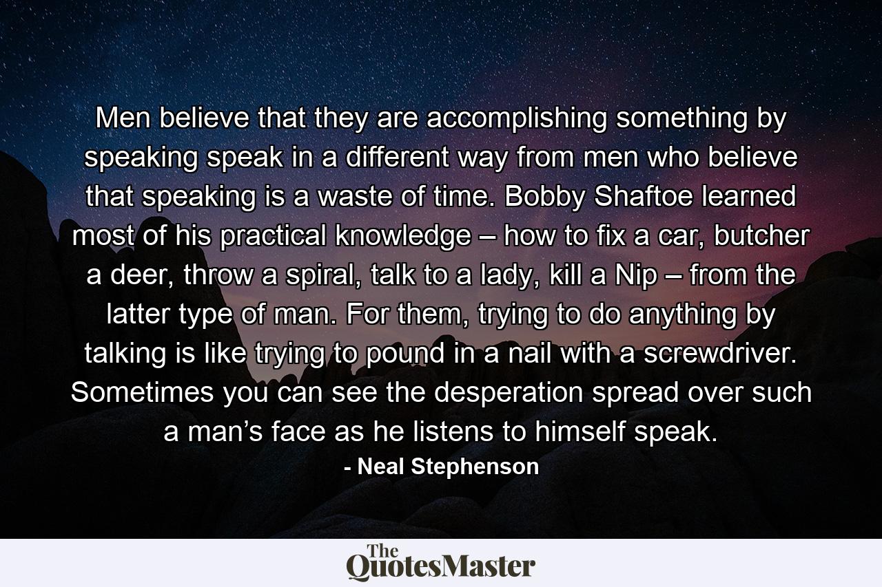 Men believe that they are accomplishing something by speaking speak in a different way from men who believe that speaking is a waste of time. Bobby Shaftoe learned most of his practical knowledge – how to fix a car, butcher a deer, throw a spiral, talk to a lady, kill a Nip – from the latter type of man. For them, trying to do anything by talking is like trying to pound in a nail with a screwdriver. Sometimes you can see the desperation spread over such a man’s face as he listens to himself speak. - Quote by Neal Stephenson