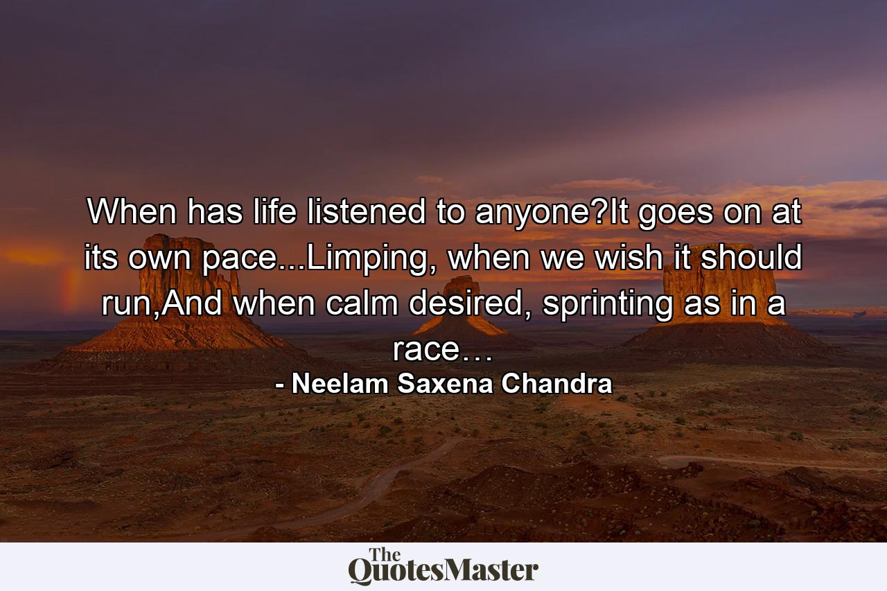 When has life listened to anyone?It goes on at its own pace...Limping, when we wish it should run,And when calm desired, sprinting as in a race… - Quote by Neelam Saxena Chandra