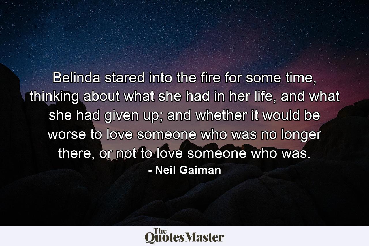 Belinda stared into the fire for some time, thinking about what she had in her life, and what she had given up; and whether it would be worse to love someone who was no longer there, or not to love someone who was. - Quote by Neil Gaiman