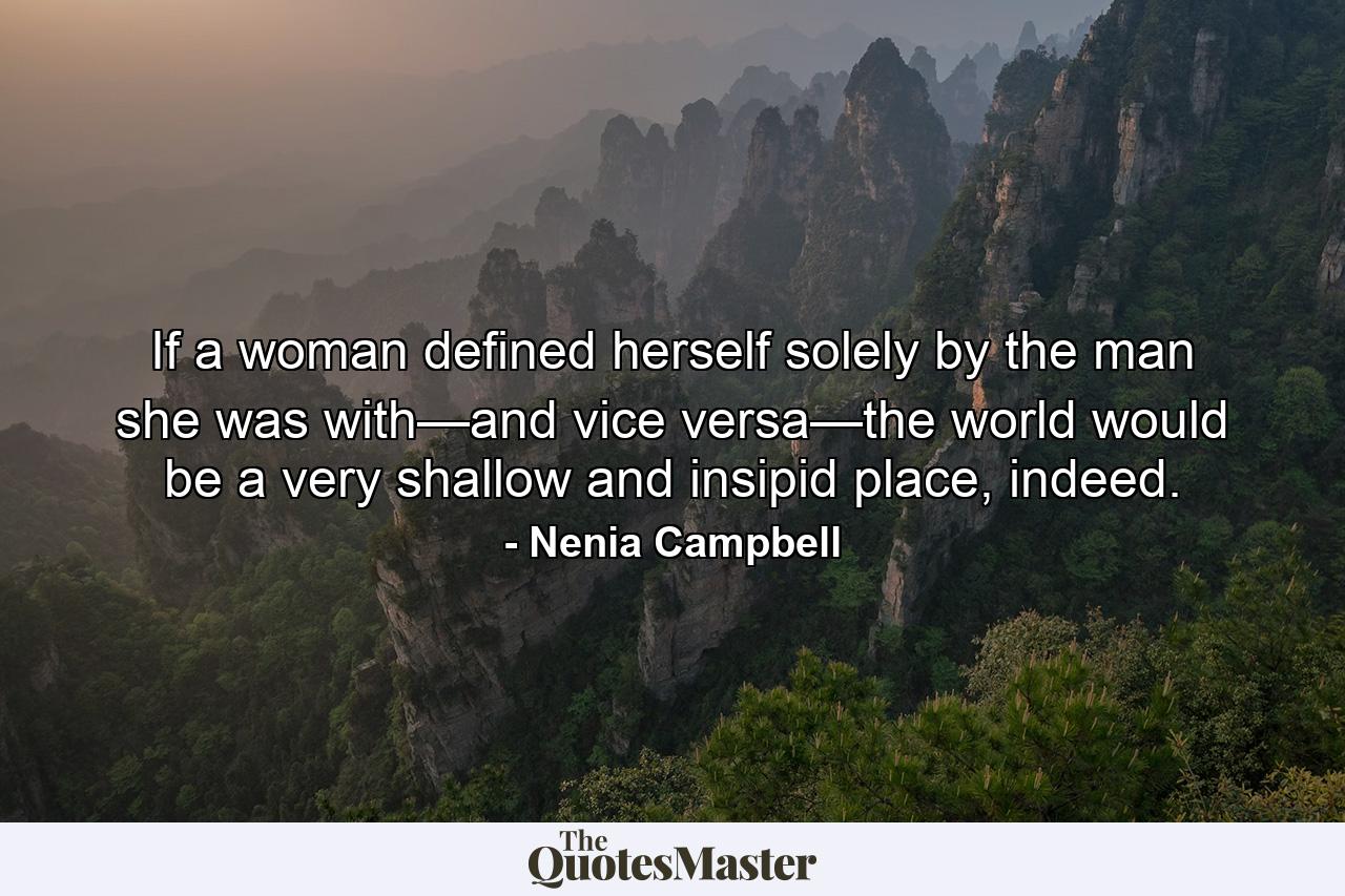 If a woman defined herself solely by the man she was with—and vice versa—the world would be a very shallow and insipid place, indeed. - Quote by Nenia Campbell