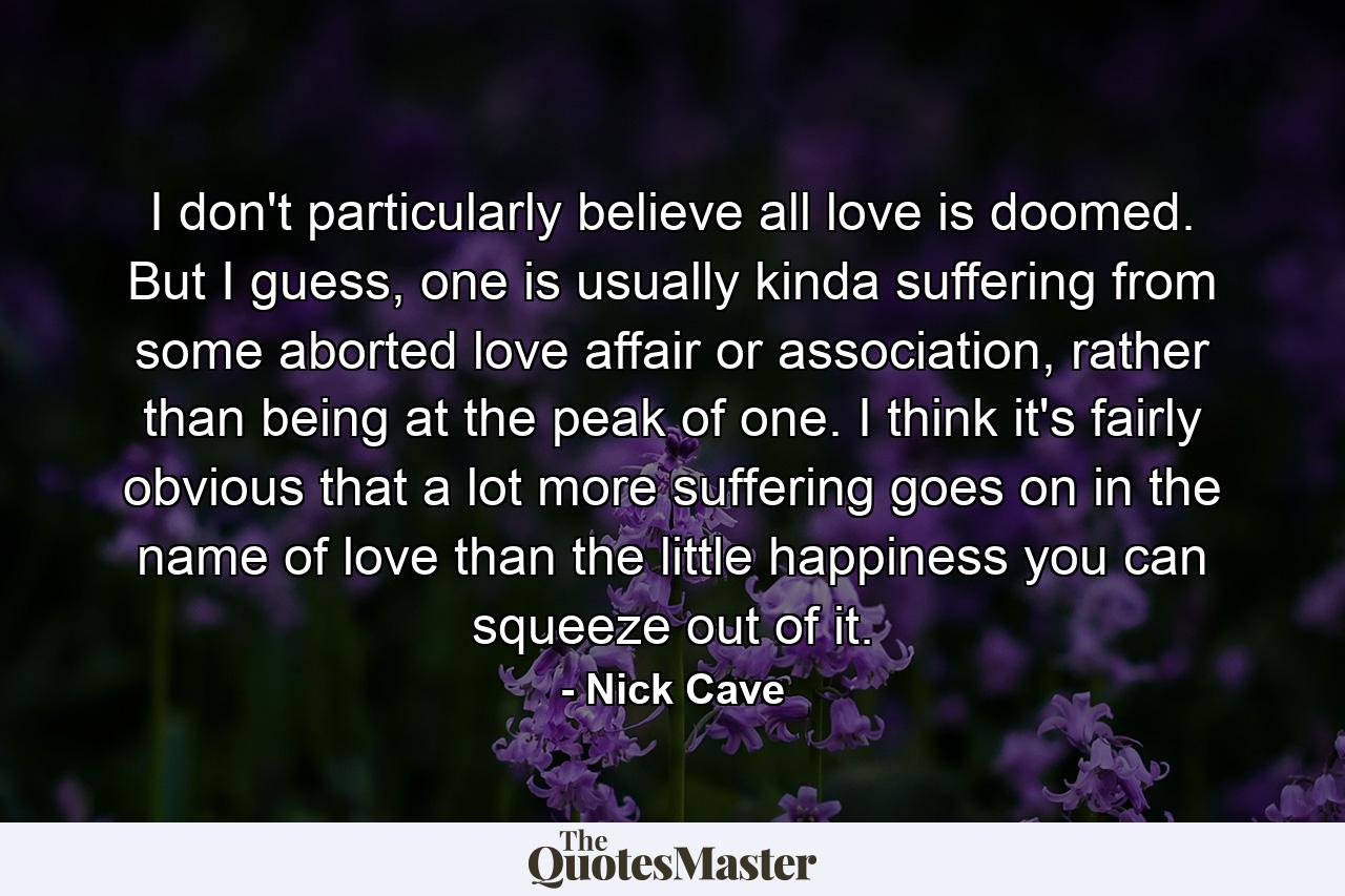 I don't particularly believe all love is doomed. But I guess, one is usually kinda suffering from some aborted love affair or association, rather than being at the peak of one. I think it's fairly obvious that a lot more suffering goes on in the name of love than the little happiness you can squeeze out of it. - Quote by Nick Cave