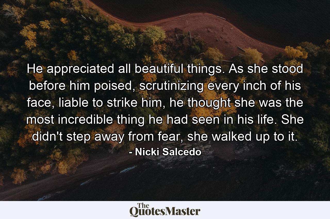 He appreciated all beautiful things. As she stood before him poised, scrutinizing every inch of his face, liable to strike him, he thought she was the most incredible thing he had seen in his life. She didn't step away from fear, she walked up to it. - Quote by Nicki Salcedo