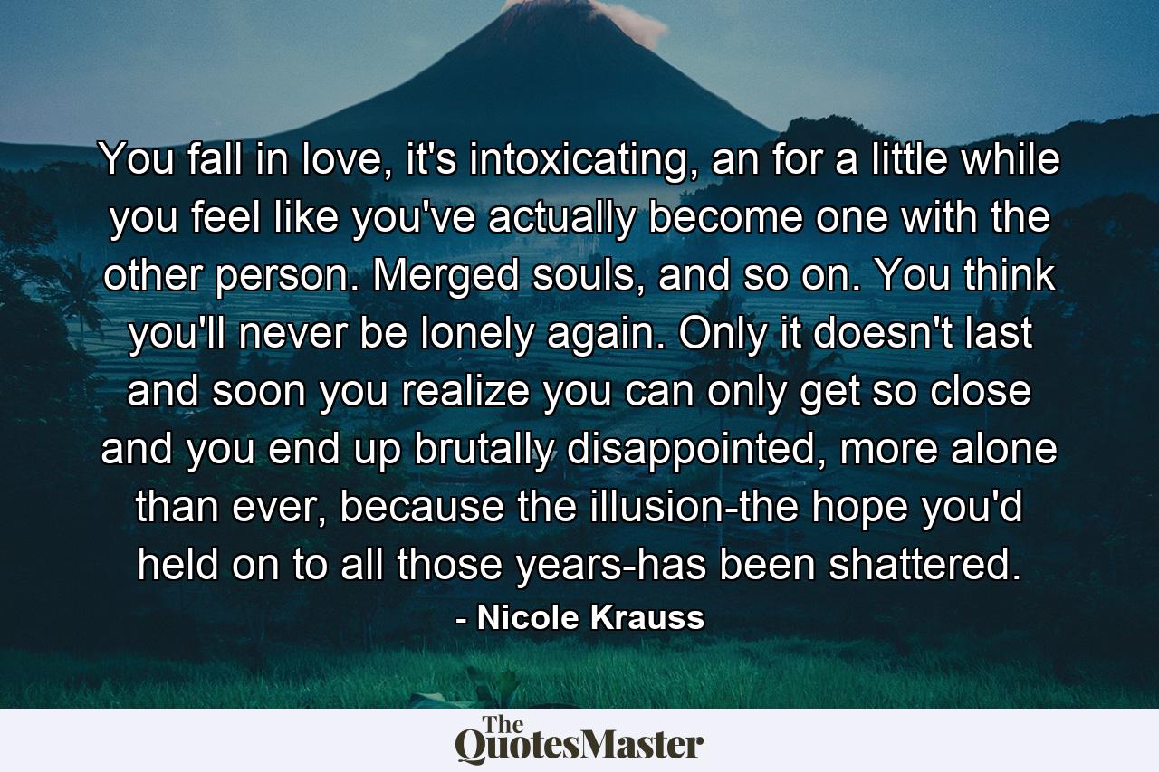 You fall in love, it's intoxicating, an for a little while you feel like you've actually become one with the other person. Merged souls, and so on. You think you'll never be lonely again. Only it doesn't last and soon you realize you can only get so close and you end up brutally disappointed, more alone than ever, because the illusion-the hope you'd held on to all those years-has been shattered. - Quote by Nicole Krauss