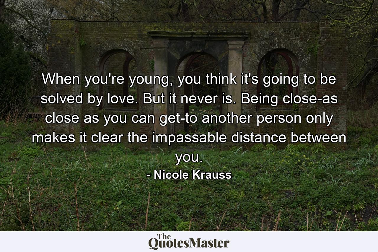 When you're young, you think it's going to be solved by love. But it never is. Being close-as close as you can get-to another person only makes it clear the impassable distance between you. - Quote by Nicole Krauss