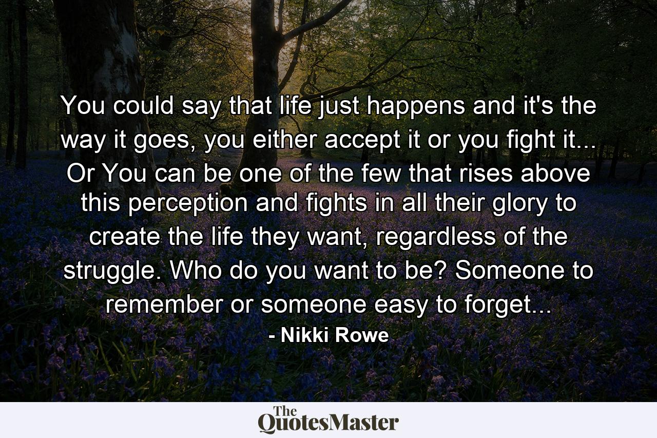 You could say that life just happens and it's the way it goes, you either accept it or you fight it... Or You can be one of the few that rises above this perception and fights in all their glory to create the life they want, regardless of the struggle. Who do you want to be? Someone to remember or someone easy to forget... - Quote by Nikki Rowe