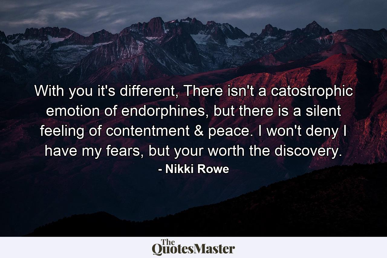 With you it's different, There isn't a catostrophic emotion of endorphines, but there is a silent feeling of contentment & peace. I won't deny I have my fears, but your worth the discovery. - Quote by Nikki Rowe