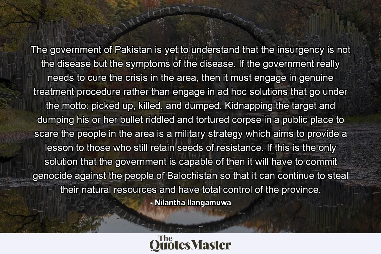 The government of Pakistan is yet to understand that the insurgency is not the disease but the symptoms of the disease. If the government really needs to cure the crisis in the area, then it must engage in genuine treatment procedure rather than engage in ad hoc solutions that go under the motto: picked up, killed, and dumped. Kidnapping the target and dumping his or her bullet riddled and tortured corpse in a public place to scare the people in the area is a military strategy which aims to provide a lesson to those who still retain seeds of resistance. If this is the only solution that the government is capable of then it will have to commit genocide against the people of Balochistan so that it can continue to steal their natural resources and have total control of the province. - Quote by Nilantha Ilangamuwa