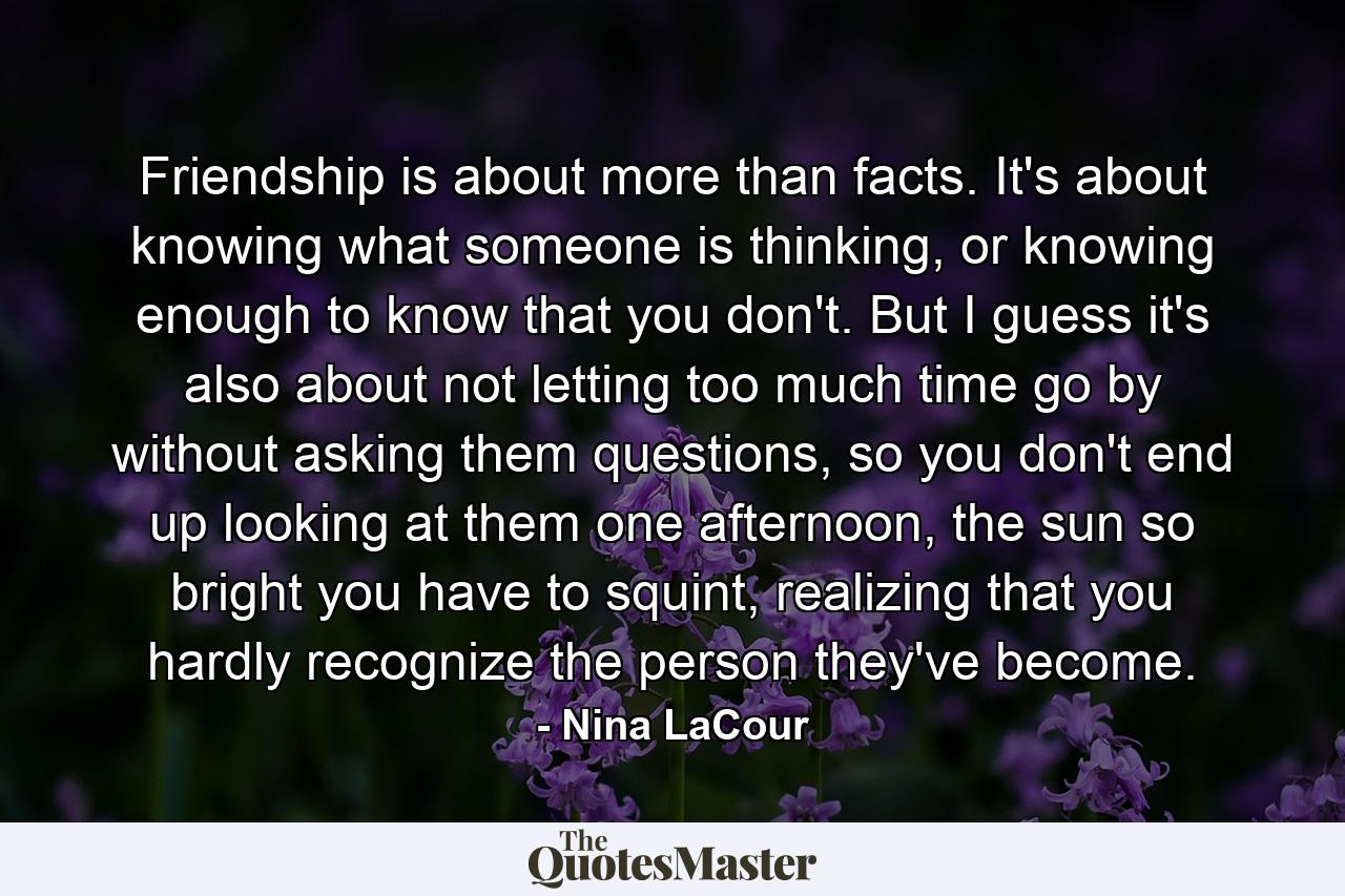 Friendship is about more than facts. It's about knowing what someone is thinking, or knowing enough to know that you don't. But I guess it's also about not letting too much time go by without asking them questions, so you don't end up looking at them one afternoon, the sun so bright you have to squint, realizing that you hardly recognize the person they've become. - Quote by Nina LaCour