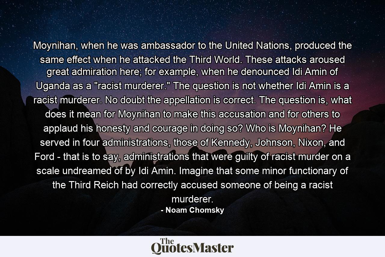 Moynihan, when he was ambassador to the United Nations, produced the same effect when he attacked the Third World. These attacks aroused great admiration here; for example, when he denounced Idi Amin of Uganda as a 