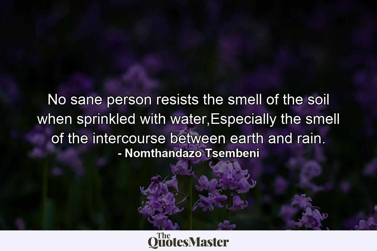 No sane person resists the smell of the soil when sprinkled with water,Especially the smell of the intercourse between earth and rain. - Quote by Nomthandazo Tsembeni