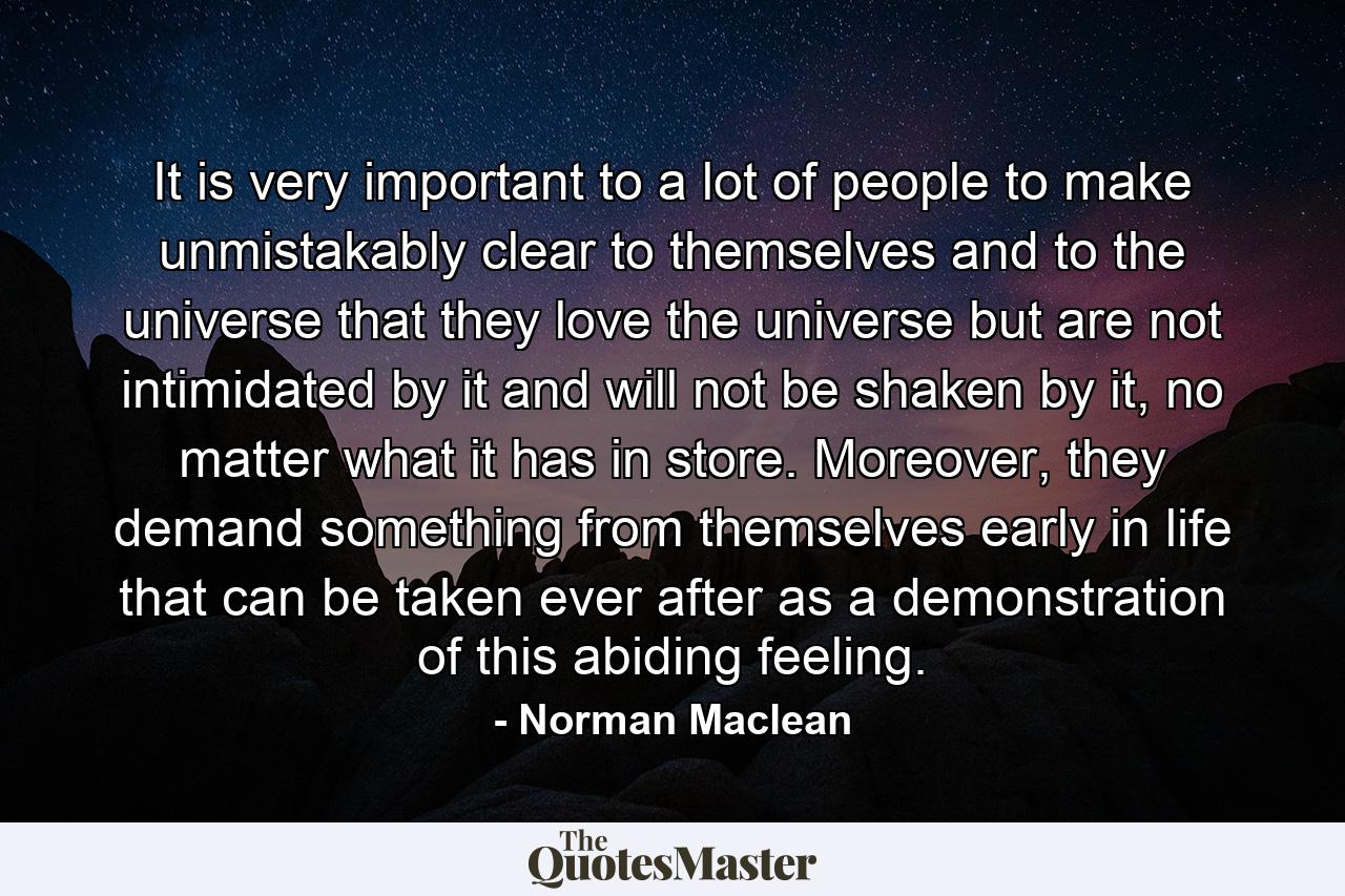 It is very important to a lot of people to make unmistakably clear to themselves and to the universe that they love the universe but are not intimidated by it and will not be shaken by it, no matter what it has in store. Moreover, they demand something from themselves early in life that can be taken ever after as a demonstration of this abiding feeling. - Quote by Norman Maclean