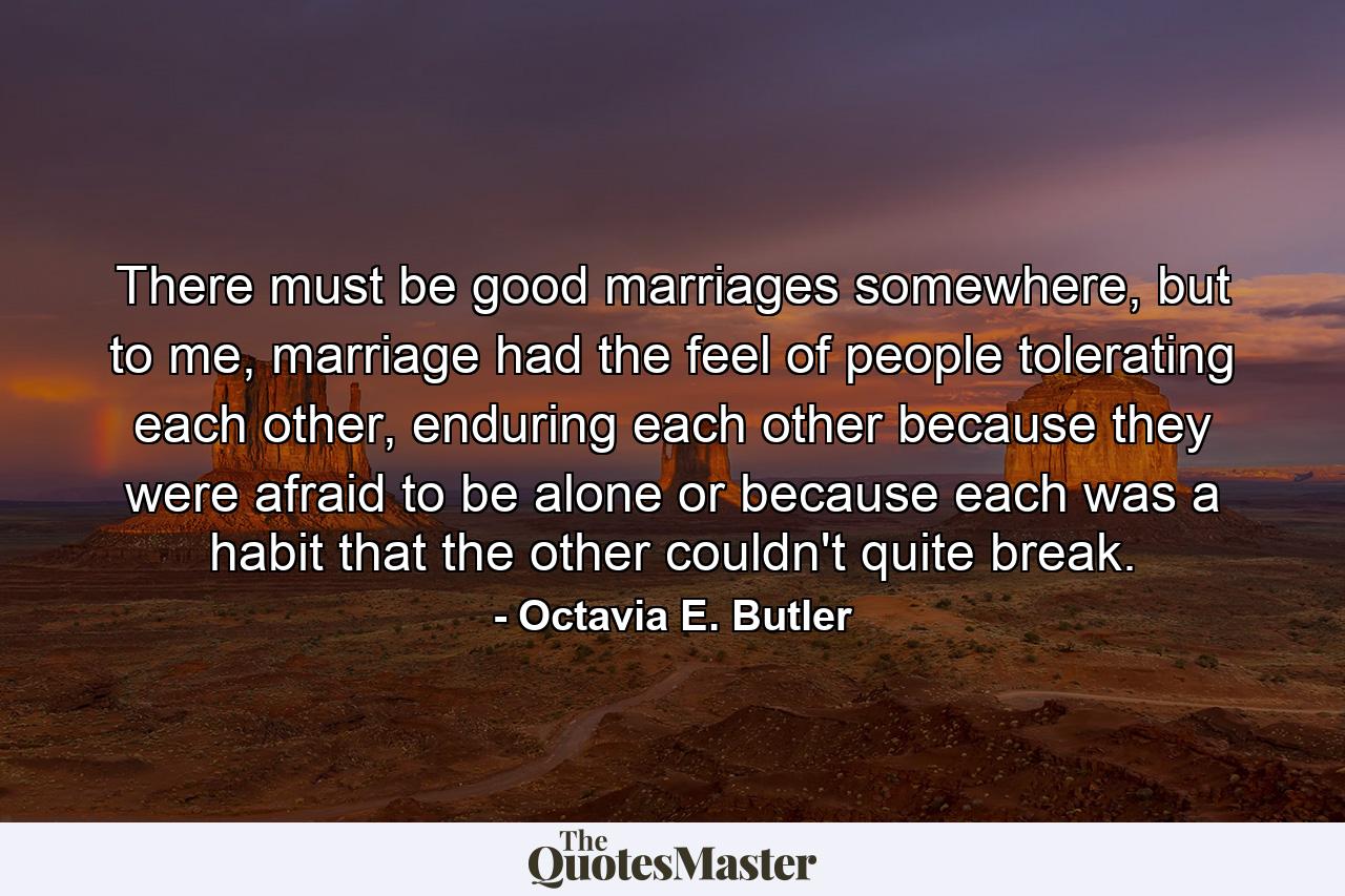 There must be good marriages somewhere, but to me, marriage had the feel of people tolerating each other, enduring each other because they were afraid to be alone or because each was a habit that the other couldn't quite break. - Quote by Octavia E. Butler