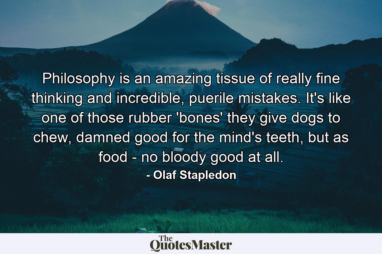 Philosophy is an amazing tissue of really fine thinking and incredible, puerile mistakes. It's like one of those rubber 'bones' they give dogs to chew, damned good for the mind's teeth, but as food - no bloody good at all. - Quote by Olaf Stapledon