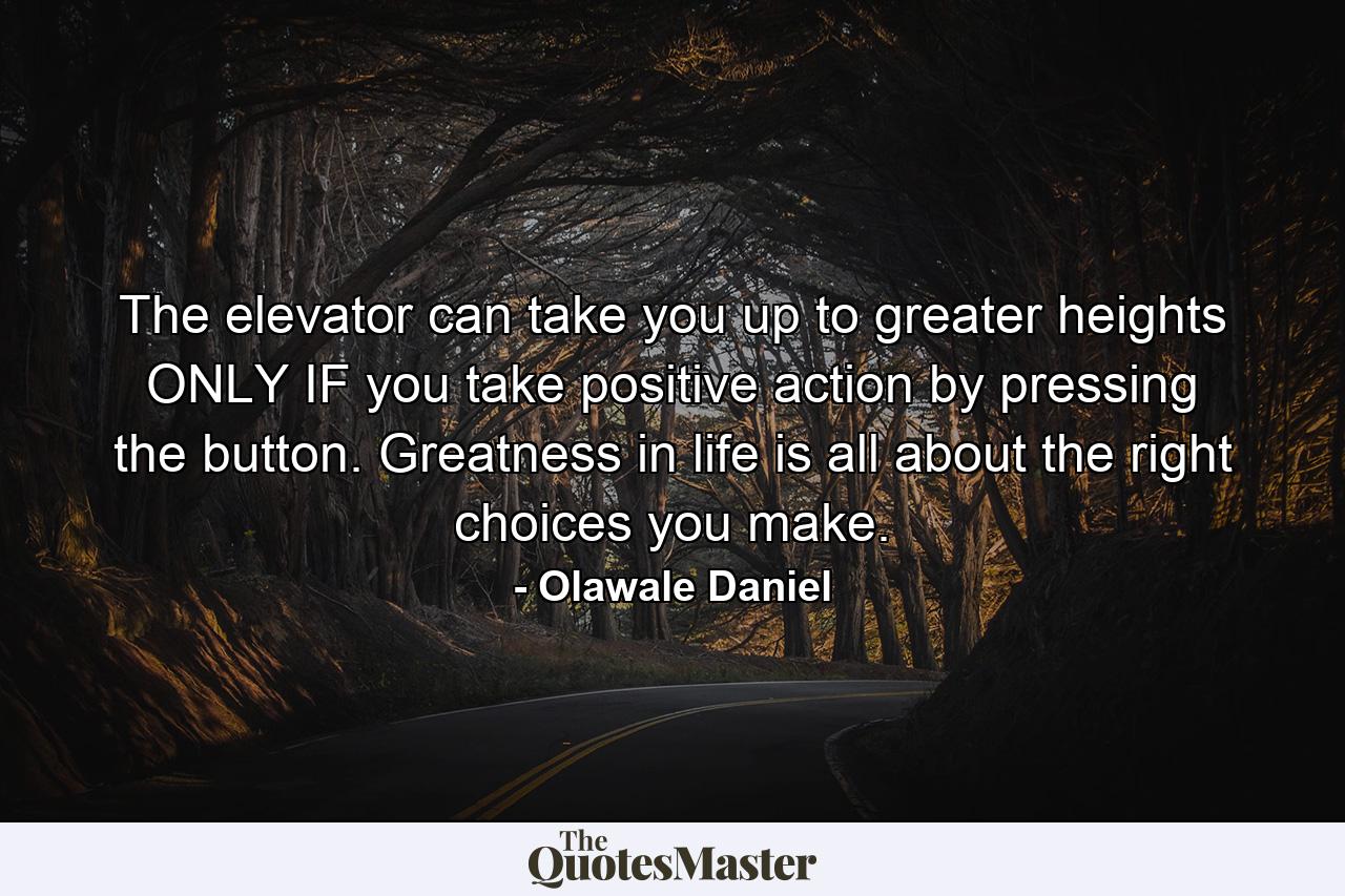 The elevator can take you up to greater heights ONLY IF you take positive action by pressing the button. Greatness in life is all about the right choices you make. - Quote by Olawale Daniel