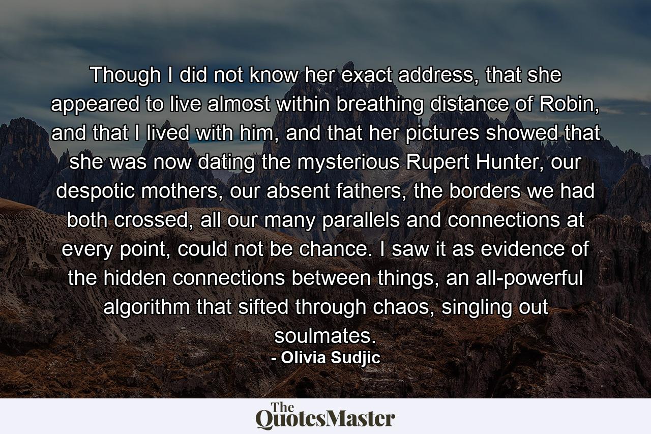 Though I did not know her exact address, that she appeared to live almost within breathing distance of Robin, and that I lived with him, and that her pictures showed that she was now dating the mysterious Rupert Hunter, our despotic mothers, our absent fathers, the borders we had both crossed, all our many parallels and connections at every point, could not be chance. I saw it as evidence of the hidden connections between things, an all-powerful algorithm that sifted through chaos, singling out soulmates. - Quote by Olivia Sudjic