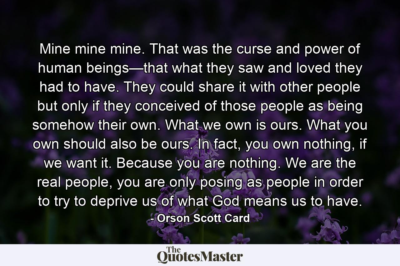 Mine mine mine. That was the curse and power of human beings—that what they saw and loved they had to have. They could share it with other people but only if they conceived of those people as being somehow their own. What we own is ours. What you own should also be ours. In fact, you own nothing, if we want it. Because you are nothing. We are the real people, you are only posing as people in order to try to deprive us of what God means us to have. - Quote by Orson Scott Card