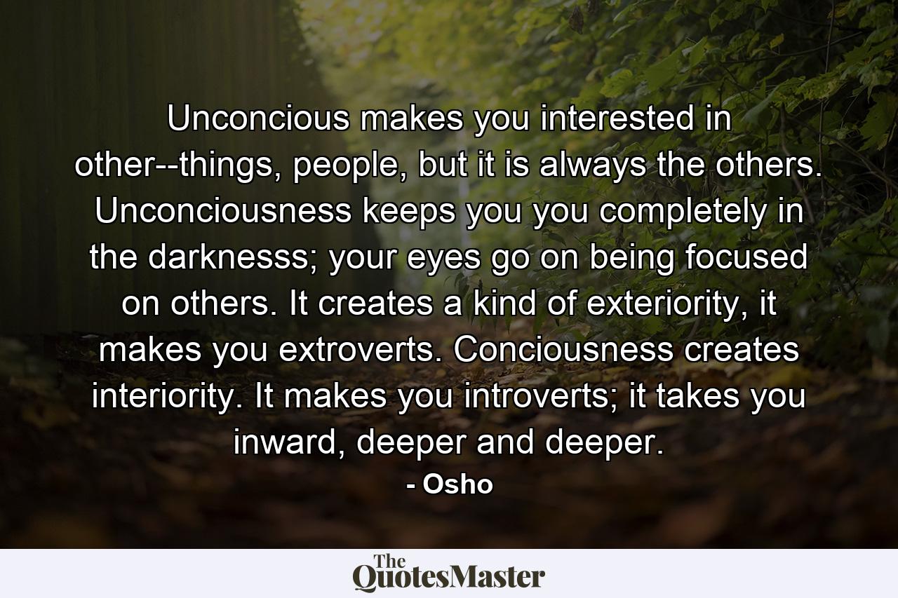 Unconcious makes you interested in other--things, people, but it is always the others. Unconciousness keeps you you completely in the darknesss; your eyes go on being focused on others. It creates a kind of exteriority, it makes you extroverts. Conciousness creates interiority. It makes you introverts; it takes you inward, deeper and deeper. - Quote by Osho