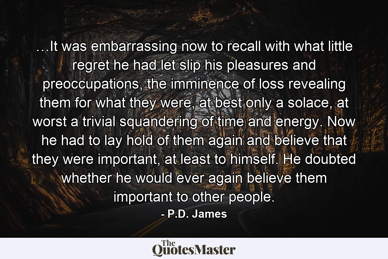 …It was embarrassing now to recall with what little regret he had let slip his pleasures and preoccupations, the imminence of loss revealing them for what they were, at best only a solace, at worst a trivial squandering of time and energy. Now he had to lay hold of them again and believe that they were important, at least to himself. He doubted whether he would ever again believe them important to other people. - Quote by P.D. James