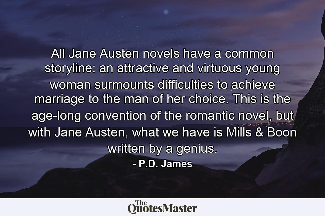 All Jane Austen novels have a common storyline: an attractive and virtuous young woman surmounts difficulties to achieve marriage to the man of her choice. This is the age-long convention of the romantic novel, but with Jane Austen, what we have is Mills & Boon written by a genius. - Quote by P.D. James