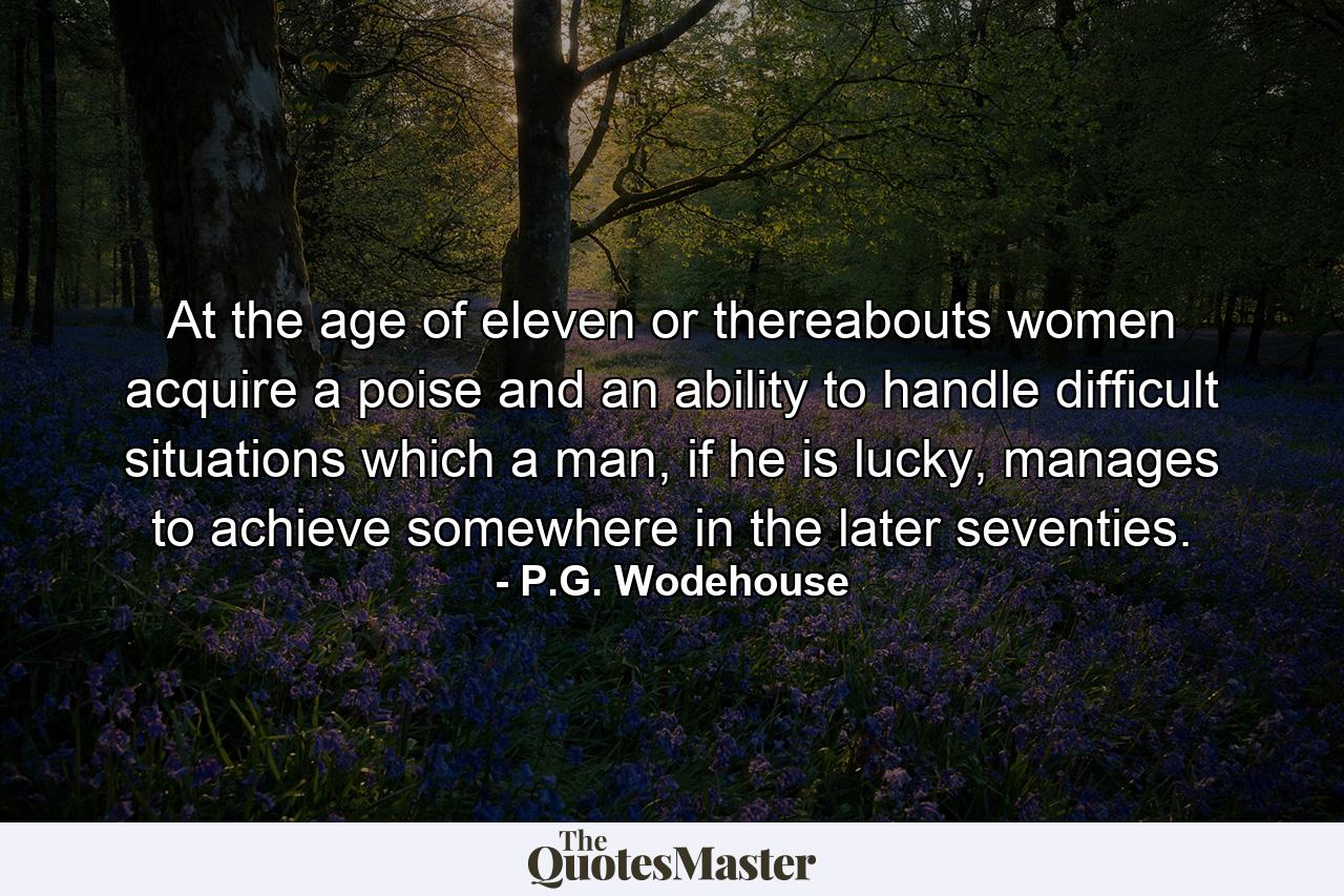 At the age of eleven or thereabouts women acquire a poise and an ability to handle difficult situations which a man, if he is lucky, manages to achieve somewhere in the later seventies. - Quote by P.G. Wodehouse