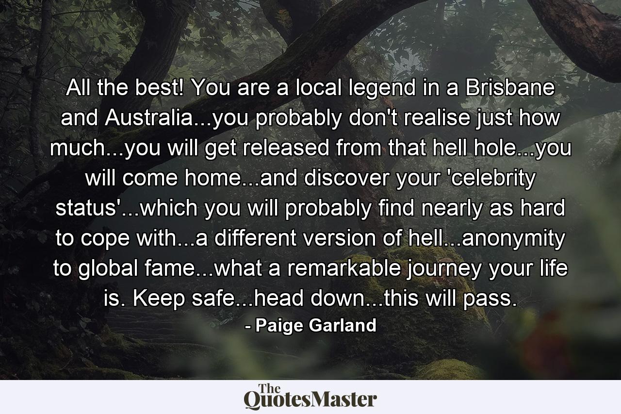 All the best! You are a local legend in a Brisbane and Australia...you probably don't realise just how much...you will get released from that hell hole...you will come home...and discover your 'celebrity status'...which you will probably find nearly as hard to cope with...a different version of hell...anonymity to global fame...what a remarkable journey your life is. Keep safe...head down...this will pass. - Quote by Paige Garland