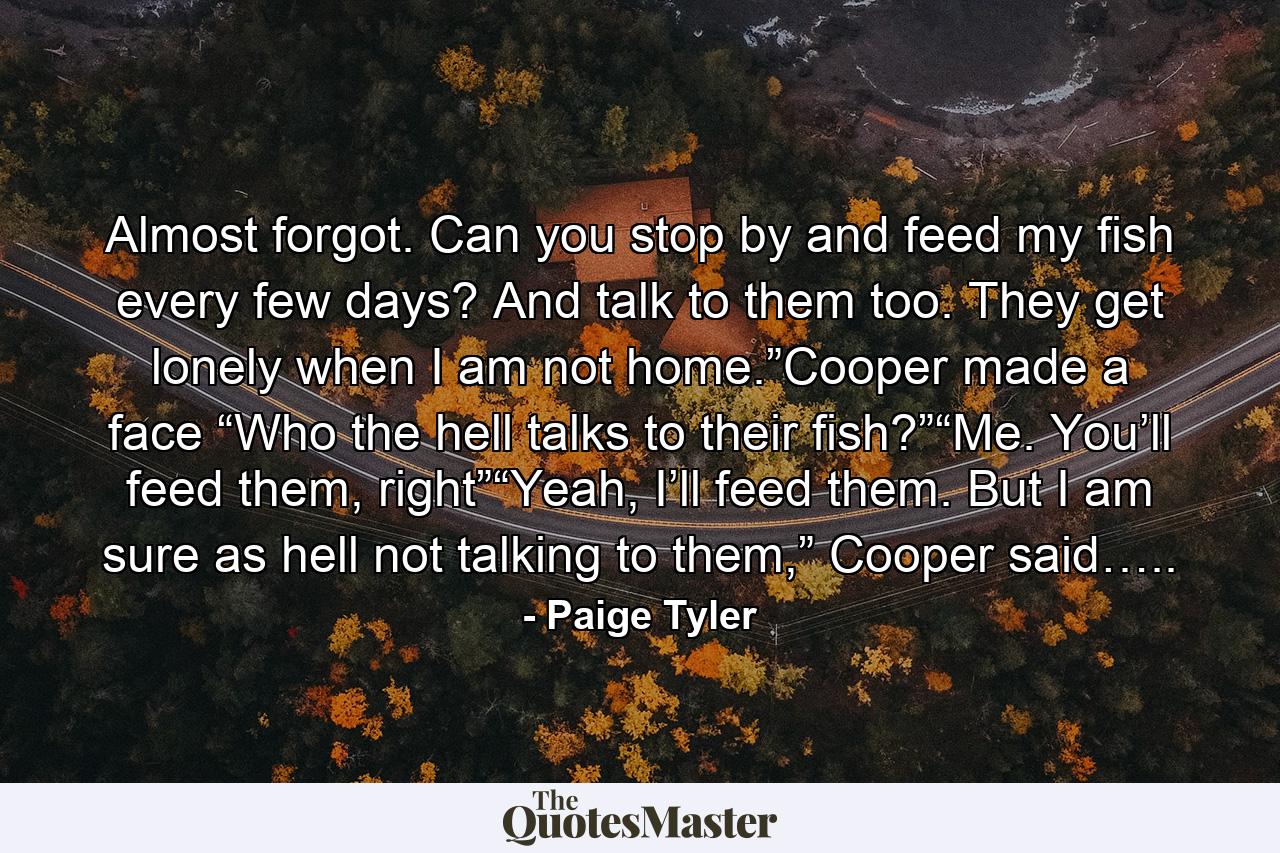 Almost forgot. Can you stop by and feed my fish every few days? And talk to them too. They get lonely when I am not home.”Cooper made a face “Who the hell talks to their fish?”“Me. You’ll feed them, right”“Yeah, I’ll feed them. But I am sure as hell not talking to them,” Cooper said….. - Quote by Paige Tyler