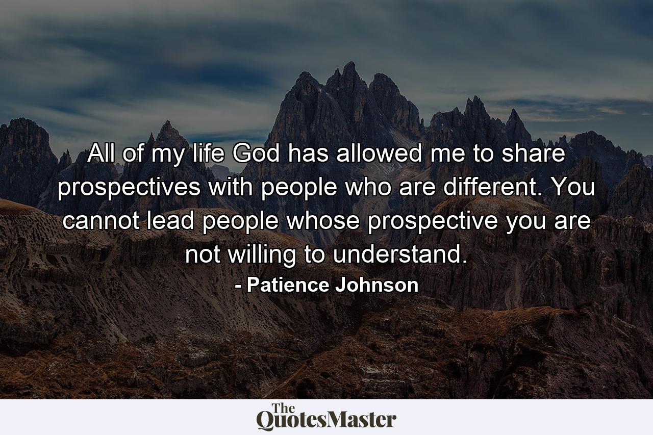 All of my life God has allowed me to share prospectives with people who are different. You cannot lead people whose prospective you are not willing to understand. - Quote by Patience Johnson