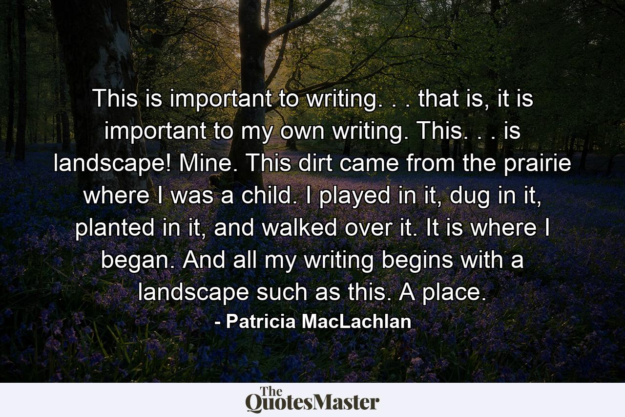 This is important to writing. . . that is, it is important to my own writing. This. . . is landscape! Mine. This dirt came from the prairie where I was a child. I played in it, dug in it, planted in it, and walked over it. It is where I began. And all my writing begins with a landscape such as this. A place. - Quote by Patricia MacLachlan