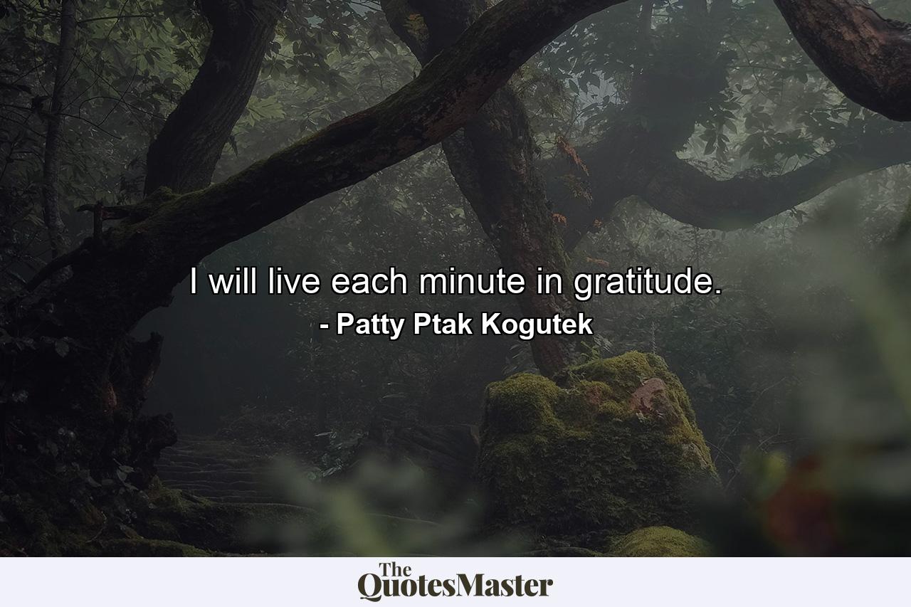 I will live each minute in gratitude. - Quote by Patty Ptak Kogutek