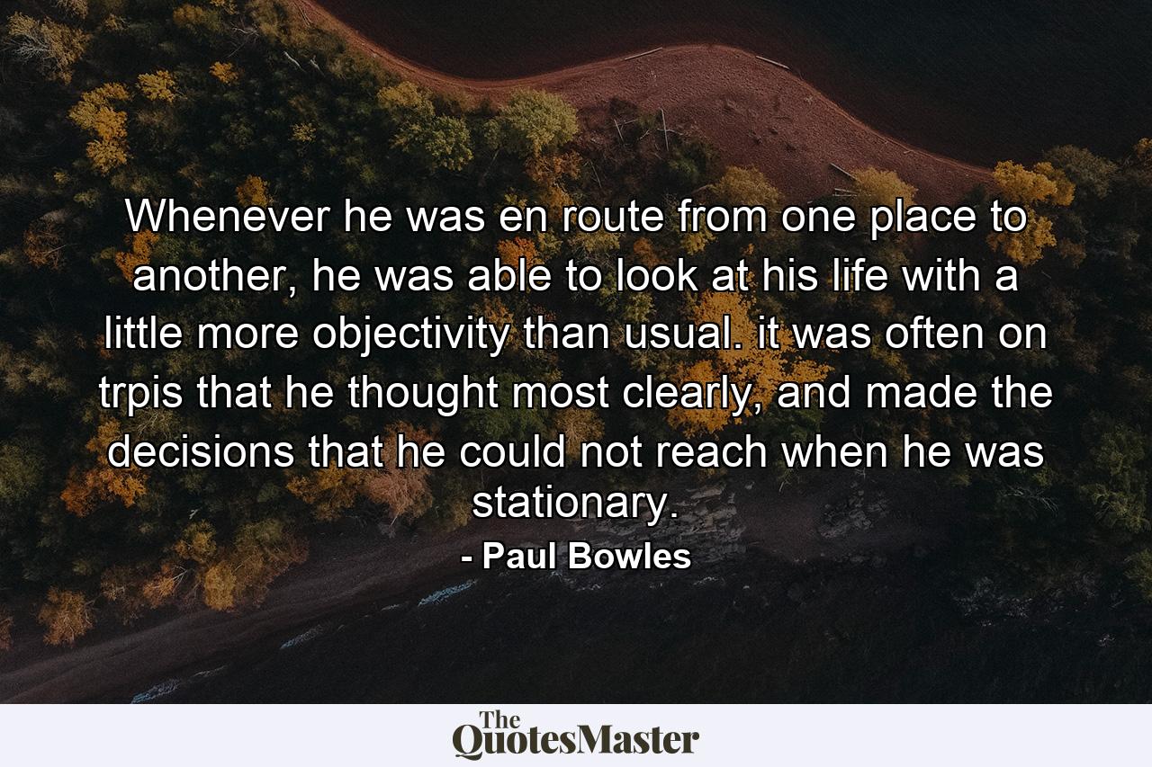 Whenever he was en route from one place to another, he was able to look at his life with a little more objectivity than usual. it was often on trpis that he thought most clearly, and made the decisions that he could not reach when he was stationary. - Quote by Paul Bowles