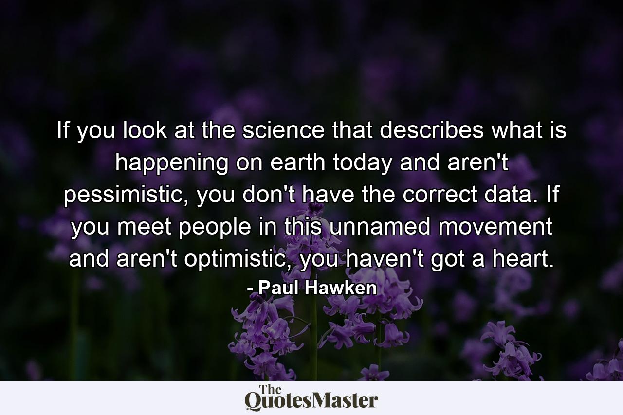 If you look at the science that describes what is happening on earth today and aren't pessimistic, you don't have the correct data. If you meet people in this unnamed movement and aren't optimistic, you haven't got a heart. - Quote by Paul Hawken