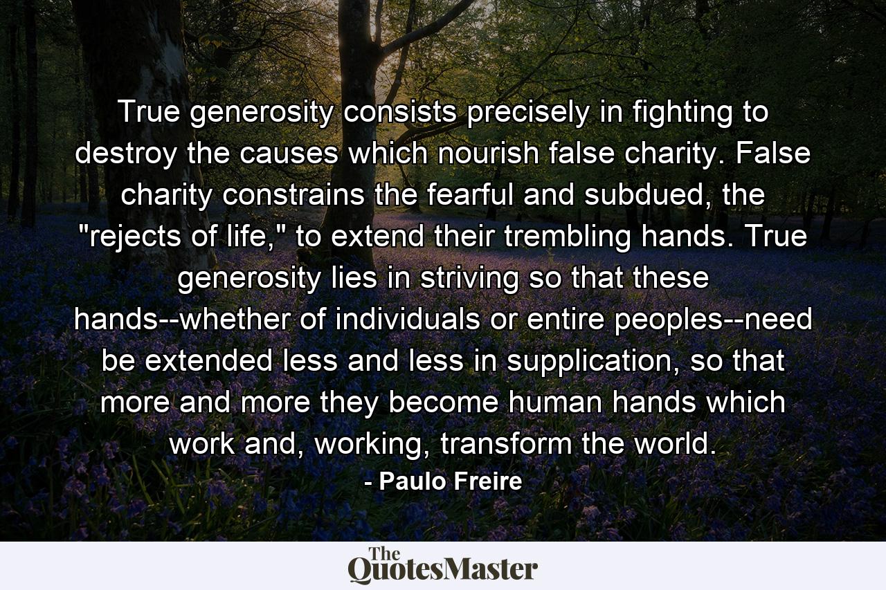 True generosity consists precisely in fighting to destroy the causes which nourish false charity. False charity constrains the fearful and subdued, the 