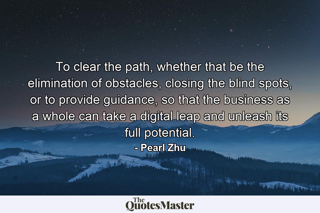 To clear the path, whether that be the elimination of obstacles, closing the blind spots, or to provide guidance, so that the business as a whole can take a digital leap and unleash its full potential. - Quote by Pearl Zhu